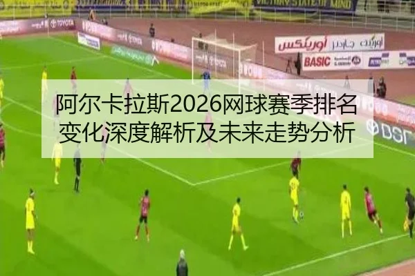 阿尔卡拉斯2026网球赛季排名变化深度解析及未来走势分析