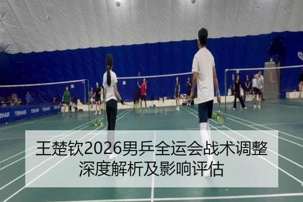 王楚钦2026男乒全运会战术调整深度解析及影响评估
