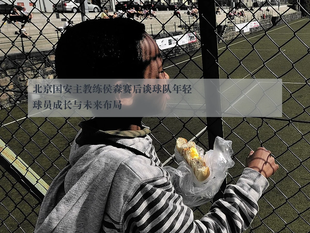 北京国安主教练侯森赛后谈球队年轻球员成长与未来布局